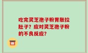 吃完灵芝孢子粉胃胀拉肚子？应对灵芝孢子粉的不良反应？