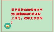 灵芝黑煲鸡汤做好吃不好(健康美味的鸡汤配上灵芝，滋味无法抗拒)