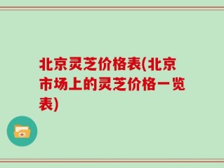 北京灵芝价格表(北京市场上的灵芝价格一览表)