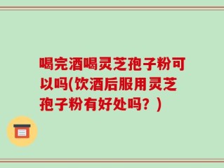 喝完酒喝灵芝孢子粉可以吗(饮酒后服用灵芝孢子粉有好处吗？)