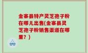 金寨县特产灵芝孢子粉在哪儿出售(金寨县灵芝孢子粉销售渠道在哪里？)