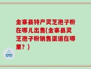 金寨县特产灵芝孢子粉在哪儿出售(金寨县灵芝孢子粉销售渠道在哪里？)