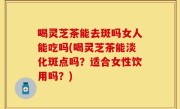 喝灵芝茶能去斑吗女人能吃吗(喝灵芝茶能淡化斑点吗？适合女性饮用吗？)