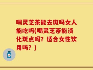 喝灵芝茶能去斑吗女人能吃吗(喝灵芝茶能淡化斑点吗？适合女性饮用吗？)