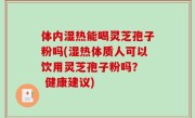 体内湿热能喝灵芝孢子粉吗(湿热体质人可以饮用灵芝孢子粉吗？  健康建议)