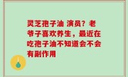 灵芝孢子油 演员？老爷子喜欢养生，最近在吃孢子油不知道会不会有副作用