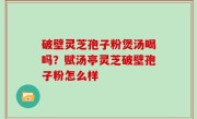 破壁灵芝孢子粉煲汤喝吗？赋汤亭灵芝破壁孢子粉怎么样