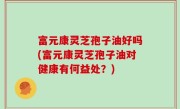 富元康灵芝孢子油好吗(富元康灵芝孢子油对健康有何益处？)