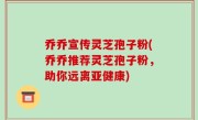 乔乔宣传灵芝孢子粉(乔乔推荐灵芝孢子粉，助你远离亚健康)