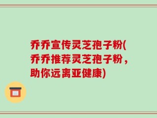 乔乔宣传灵芝孢子粉(乔乔推荐灵芝孢子粉，助你远离亚健康)