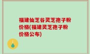 福建仙芝谷灵芝孢子粉价格(福建灵芝孢子粉价格公布)