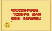 喝完灵芝孢子粉瞌睡_“灵芝孢子粉：提升睡眠质量，告别瞌睡困扰”