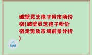 破壁灵芝孢子粉市场价格(破壁灵芝孢子粉价格走势及市场前景分析)