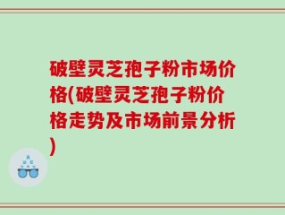 破壁灵芝孢子粉市场价格(破壁灵芝孢子粉价格走势及市场前景分析)