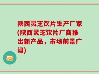 陕西灵芝饮片生产厂家(陕西灵芝饮片厂商推出新产品，市场前景广阔)
