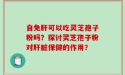 自免肝可以吃灵芝孢子粉吗？探讨灵芝孢子粉对肝脏保健的作用？