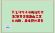 灵芝乌鸡汤淮山汤的做法(家常健康淮山灵芝乌鸡汤，美味营养易煮