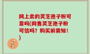 网上卖的灵芝孢子粉可靠吗(网售灵芝孢子粉可信吗？购买前需知！)