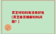 灵芝对妇科有没有好处(灵芝能否缓解妇科问题？)