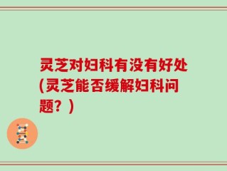 灵芝对妇科有没有好处(灵芝能否缓解妇科问题？)