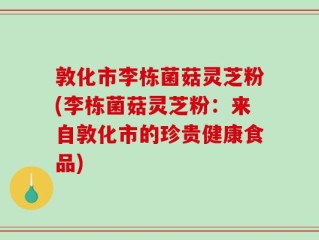 敦化市李栋菌菇灵芝粉(李栋菌菇灵芝粉：来自敦化市的珍贵健康食品)