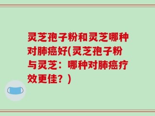 灵芝孢子粉和灵芝哪种对肺癌好(灵芝孢子粉与灵芝：哪种对肺癌疗效更佳？)