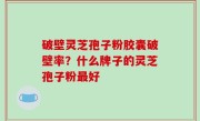 破壁灵芝孢子粉胶囊破壁率？什么牌子的灵芝孢子粉最好