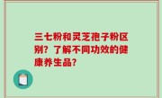 三七粉和灵芝孢子粉区别？了解不同功效的健康养生品？