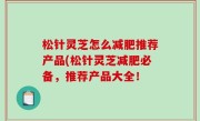松针灵芝怎么减肥推荐产品(松针灵芝减肥必备，推荐产品大全！
