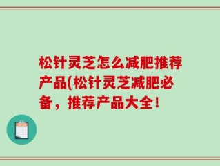 松针灵芝怎么减肥推荐产品(松针灵芝减肥必备，推荐产品大全！
