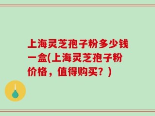 上海灵芝孢子粉多少钱一盒(上海灵芝孢子粉价格，值得购买？)