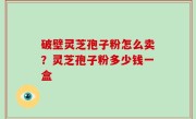 破壁灵芝孢子粉怎么卖？灵芝孢子粉多少钱一盒