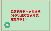 灵芝孢子粉十岁能吃吗(十岁儿童可否食用灵芝孢子粉？)