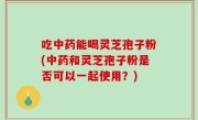 吃中药能喝灵芝孢子粉(中药和灵芝孢子粉是否可以一起使用？)