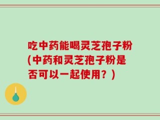 吃中药能喝灵芝孢子粉(中药和灵芝孢子粉是否可以一起使用？)