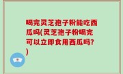 喝完灵芝孢子粉能吃西瓜吗(灵芝孢子粉喝完可以立即食用西瓜吗？)
