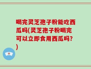 喝完灵芝孢子粉能吃西瓜吗(灵芝孢子粉喝完可以立即食用西瓜吗？)