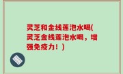 灵芝和金线莲泡水喝(灵芝金线莲泡水喝，增强免疫力！)