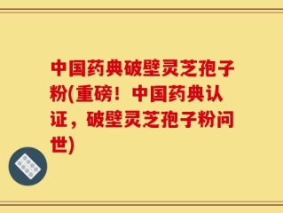 中国药典破壁灵芝孢子粉(重磅！中国药典认证，破壁灵芝孢子粉问世)