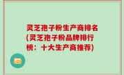 灵芝孢子粉生产商排名(灵芝孢子粉品牌排行榜：十大生产商推荐)