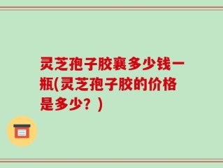 灵芝孢子胶襄多少钱一瓶(灵芝孢子胶的价格是多少？)