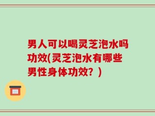 男人可以喝灵芝泡水吗功效(灵芝泡水有哪些男性身体功效？)