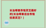 长治哪里养殖灵芝最好的(长治哪里适合养殖优质灵芝？)