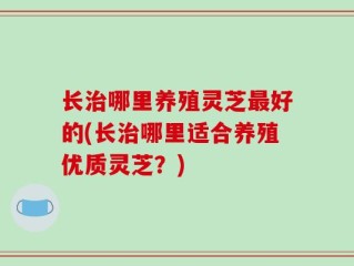 长治哪里养殖灵芝最好的(长治哪里适合养殖优质灵芝？)