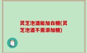 灵芝泡酒能加白糖(灵芝泡酒不需添加糖)