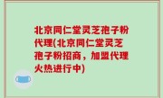 北京同仁堂灵芝孢子粉代理(北京同仁堂灵芝孢子粉招商，加盟代理火热进行中)
