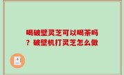 喝破壁灵芝可以喝茶吗？破壁机打灵芝怎么做