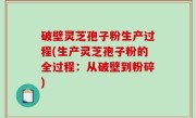 破壁灵芝孢子粉生产过程(生产灵芝孢子粉的全过程：从破壁到粉碎)