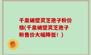 千泉破壁灵芝孢子粉价格(千泉破壁灵芝孢子粉售价大幅降低！)