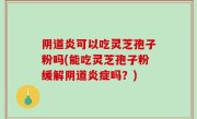 阴道炎可以吃灵芝孢子粉吗(能吃灵芝孢子粉缓解阴道炎症吗？)